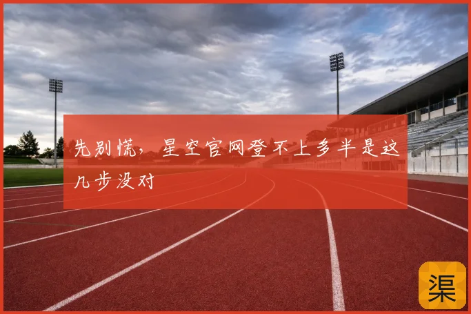 先别慌，星空官网登不上多半是这几步没对